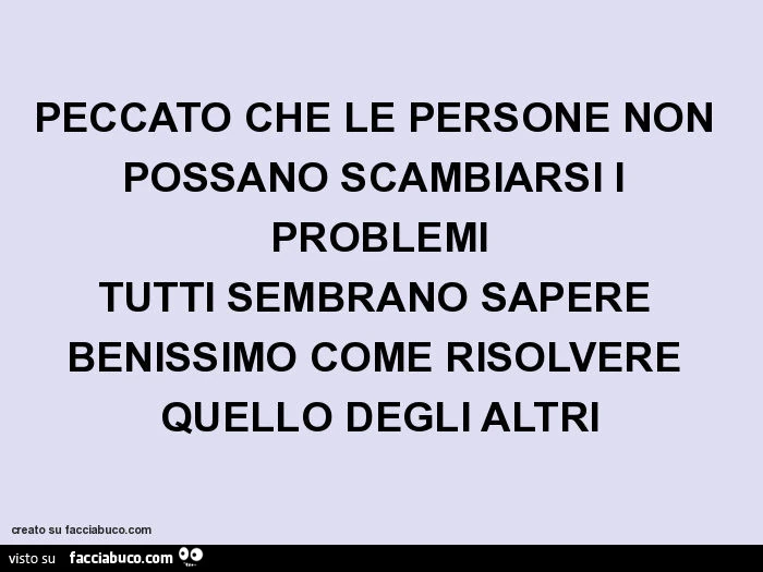 Peccato che le persone non possano scambiarsi i problemi tutti sembrano sapere benissimo come risolvere quello degli altri