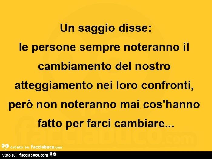 Un saggio disse: le persone sempre noteranno il cambiamento del nostro atteggiamento nei loro confronti, però non noteranno mai cos'hanno fatto per farci cambiare