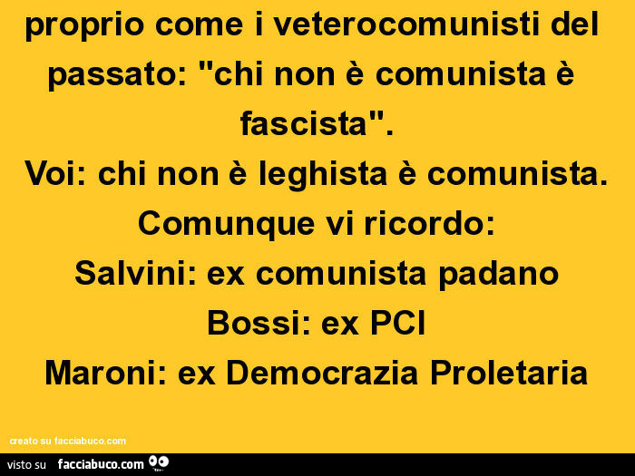 Dedicato a tutti i leghisti: studiate, leggete, informatevi: ragionate proprio come i veterocomunisti del passato: "chi non è comunista è fascista". Voi: chi non è leghista è comunista. Comunque vi ricordo: salvini: ex comunista padano bossi: ex