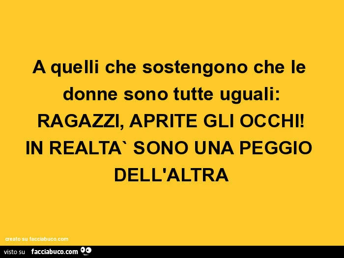 A quelli che sostengono che le donne sono tutte uguali: ragazzi, aprite gli occhi! In realta` sono una peggio dell'altra
