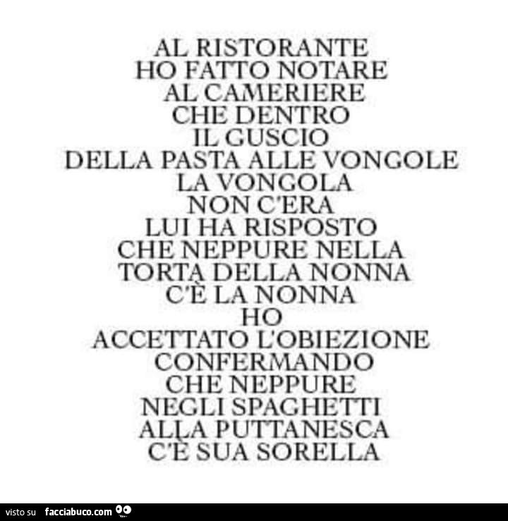 Al ristorante ho fatìo notare al cameriere che dentro il guscio della pasta alle vongole la vongola non c'era lui ha risposto che neppure nella torta della nonna la nonna ho accettato l'obiezione confermando che neppure negli spaghetti alka putt