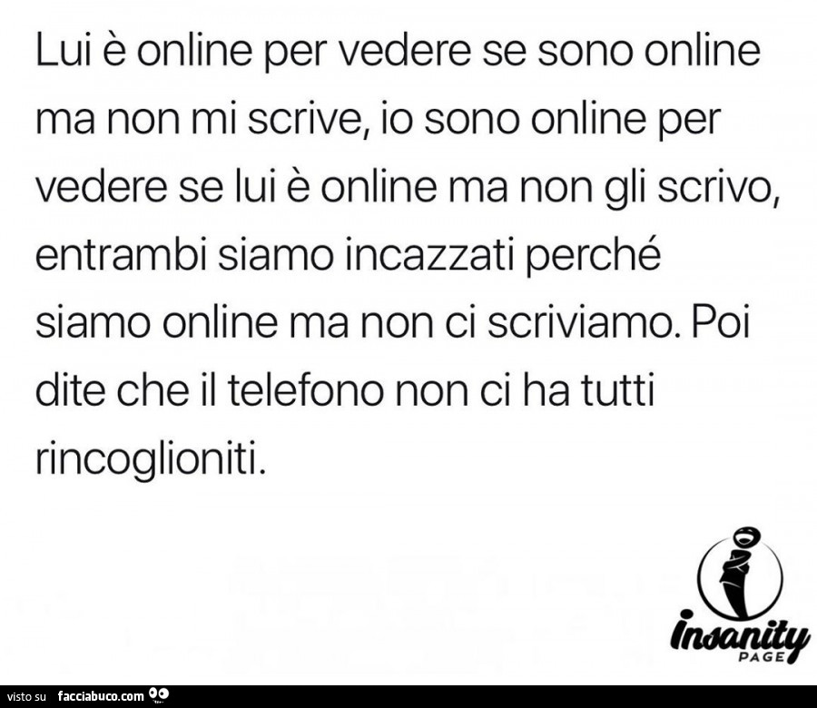 Lui è online per vedere se sono online ma non mi scrive, io sono online per vedere se lui è online ma non gli scrivo, entrambi siamo incazzati perché siamo online ma non ci scriviamo. Poi dite che il telefono non ci ha tutti rincoglioniti