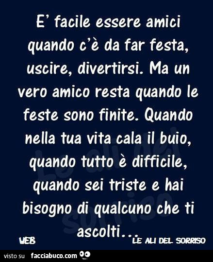 È facile essere amici quando c'è da far festa, uscire, divertirsi. Ma un vero amico resta quando le feste sono finite. Quando nella tua vita cala il buio, quando tutto è difficile, quando sei triste e hai bisogno di qualcuno che ti ascolti