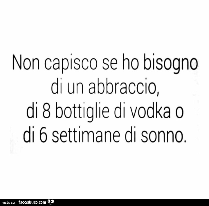 Non capisco se ho bisogno abbraccio, di 8 bottiglie di vodka o di 6 settimane di sonno