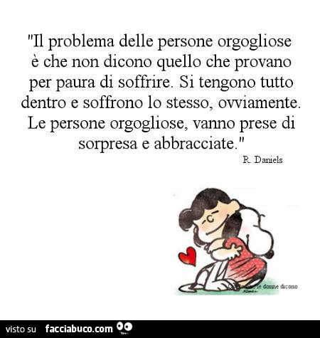 Il problema delle persone orgogliose è che non dicono quello che provano per paura di soffrire. Si tengono tutto dentro e soffrono lo stesso, ovviamente. Le persone orgogliose, vanno prese di sorpresa e abbracciate