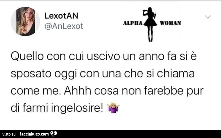 Quello con cui uscivo un anno fa si è sposato oggi con una che si chiama come me. Ahhh cosa non farebbe pur di farmi ingelosire