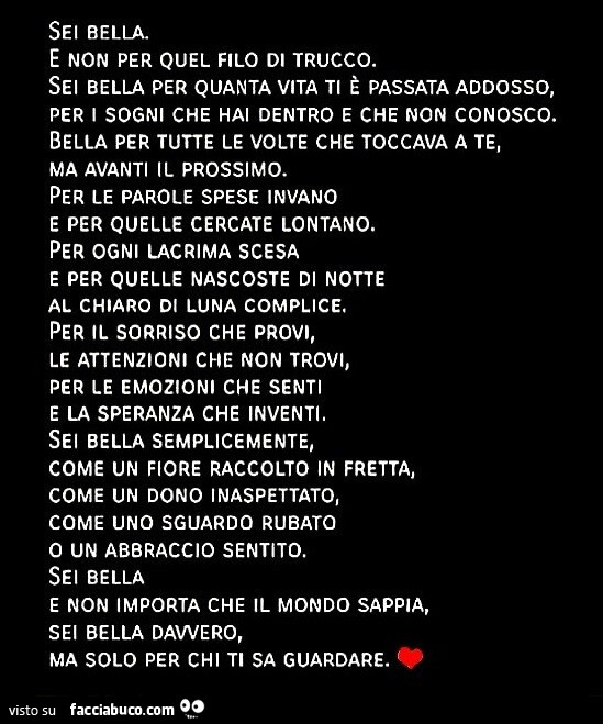 Sei bella. E non per quel filo di trucco. Sei bella per quanta vita ti è passata addosso, per i sogni che hai dentro e che non conosco. Bella per tutte le volte che toccava a te, ma avanti il prossimo. Per le parole spese invano