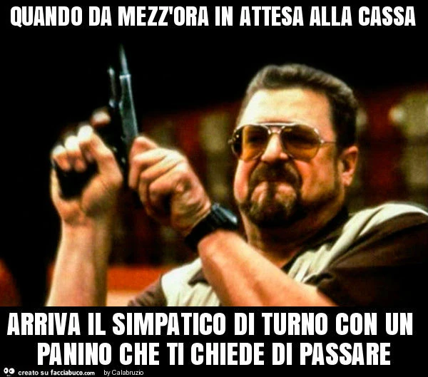 Quando da mezz'ora in attesa alla cassa arriva il simpatico di turno con un panino che ti chiede di passare