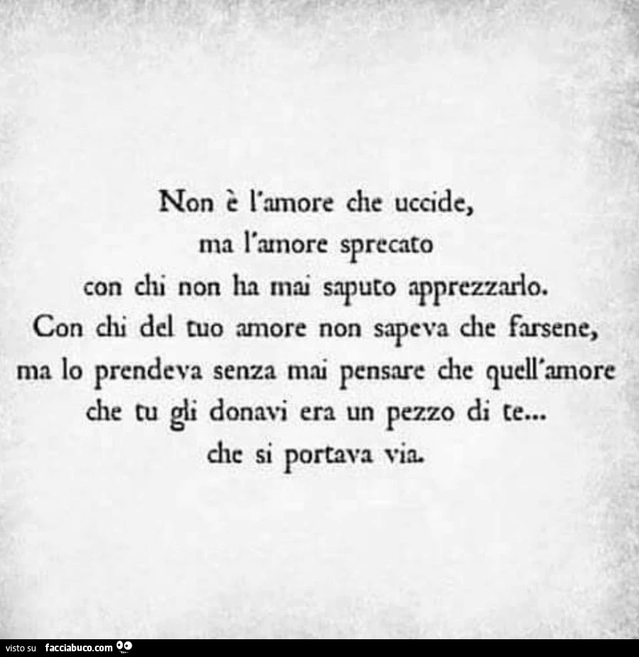 Non è l'amore che uccide, ma l'amore sprecato Con chi non ha mai saputo apprezzarlo, Con chi del tuo amore non sapeva che farsene ma lo prendeva senza mai pensare che quell'amore che tu gli donavi era un pezzo di te che si portava via