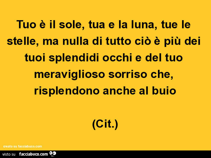 Tuo è il sole, tua e la luna, tue le stelle, ma nulla di tutto ciò è più dei tuoi splendidi occhi e del tuo meraviglioso sorriso che, risplendono anche al buio (cit. )