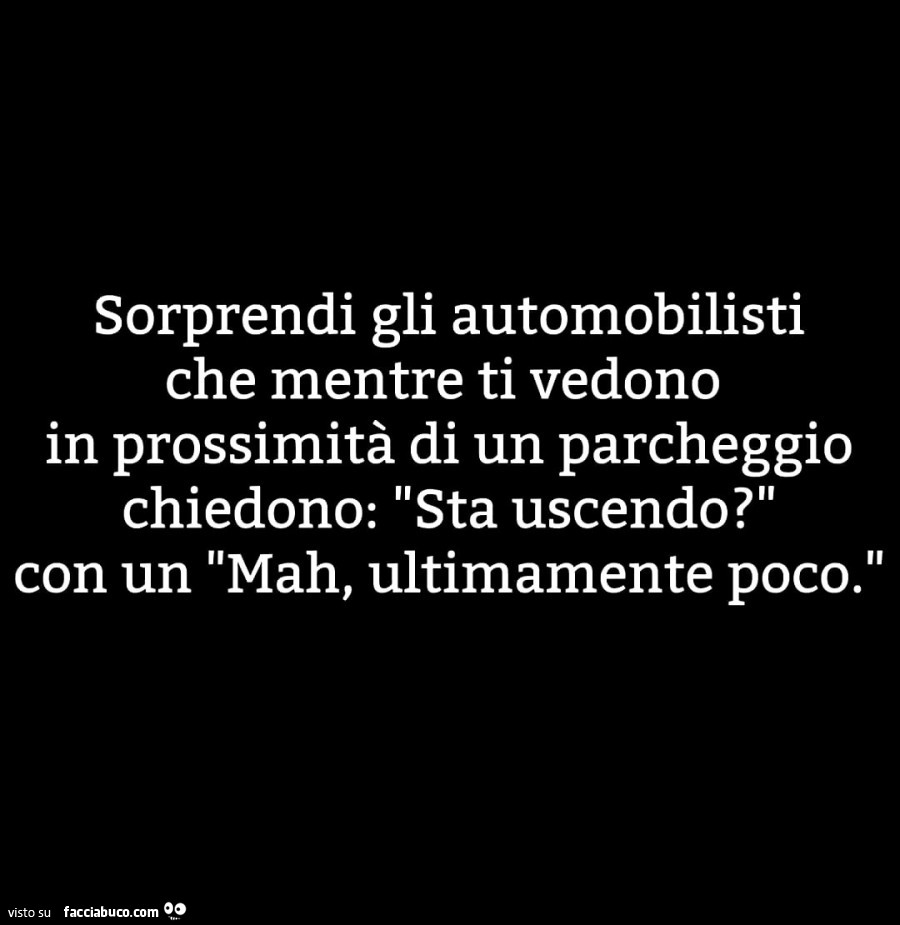 Sorprendi gli automobilisti che mentre ti vedono in prossimità di un parcheggio chiedono: sta uscendo? Con un mah, ultimamente poco