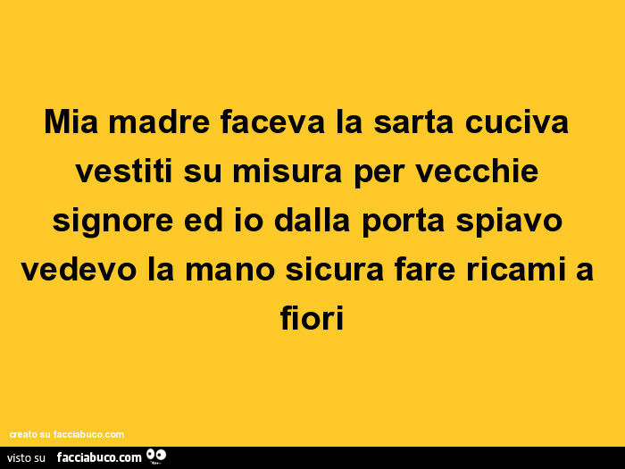 Mia madre faceva la sarta cuciva vestiti su misura per vecchie signore ed io dalla porta spiavo vedevo la mano sicura fare ricami a fiori