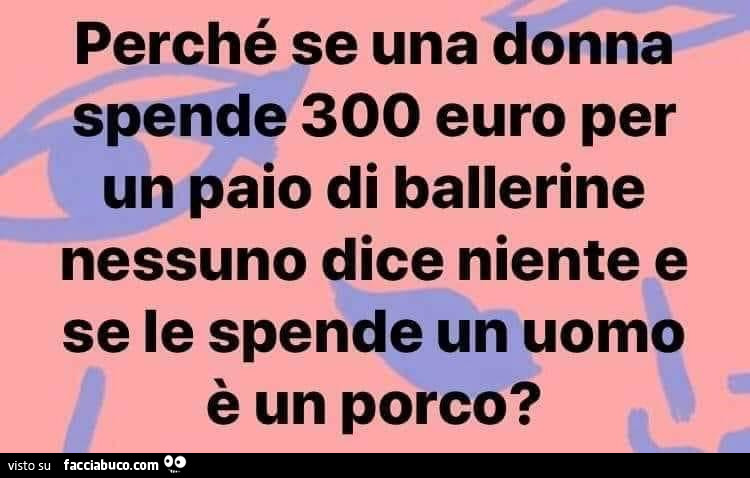 Perchè se una donna spende 300 euro per un paio di ballerine nessuno dice niente e se le spende un uomo è un porco?