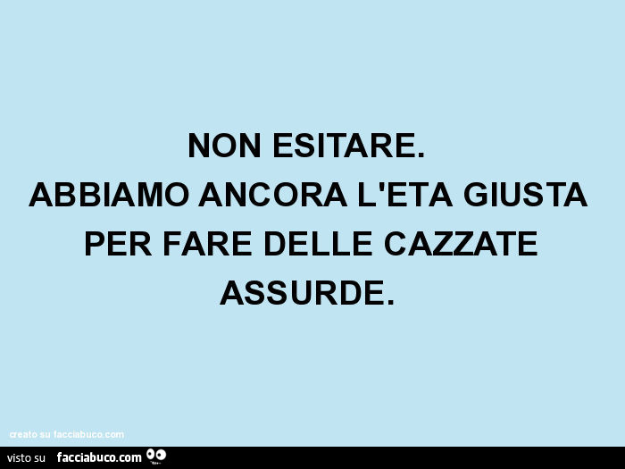 Non esitare. Abbiamo ancora l'età giusta per fare delle cazzate assurde