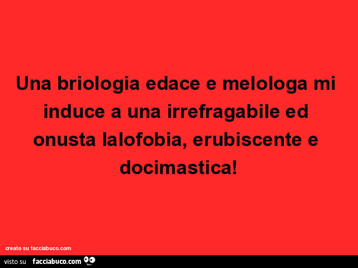 Una briologia edace e melologa mi induce a una irrefragabile ed onusta lalofobia, erubiscente e docimastica