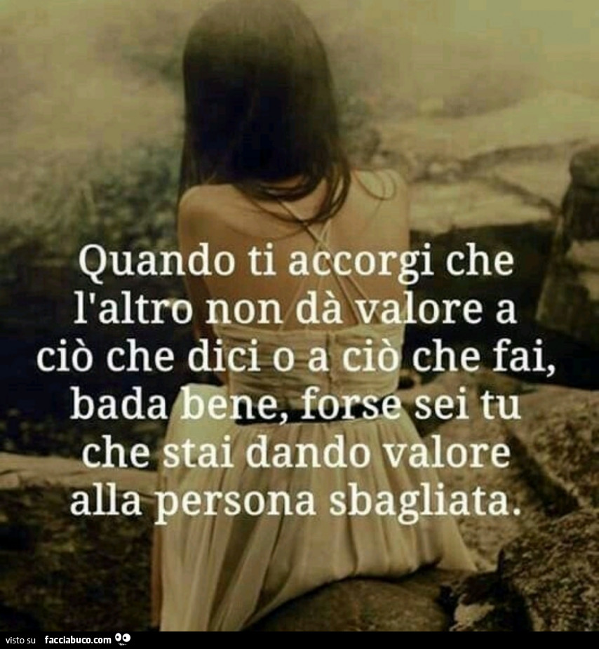 Quando ti accorgi che l'altro non dà valore a ciò che dici o a ciò che fai, bada bene, forse sei tu che stai dando valore alla persona sbagliata