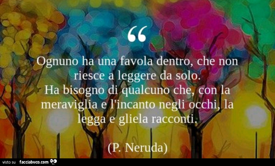 Ognuno ha una favola dentro, che non riesce a leggere da solo. Ha bisogno di qualcuno che, con la meraviglia e l'incanto negli occhi la legga e gliela racconti. P. Neruda